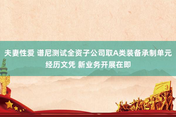 夫妻性爱 谱尼测试全资子公司取A类装备承制单元经历文凭 新业务开展在即