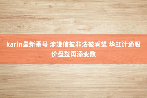 karin最新番号 涉嫌信披非法被看望 华虹计通股价盘整再添变数