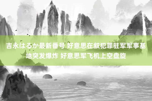 吉永はるか最新番号 好意思在叙犯罪驻军军事基地突发爆炸 好意思军飞机上空盘旋