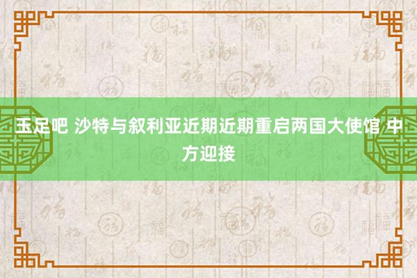 玉足吧 沙特与叙利亚近期近期重启两国大使馆 中方迎接