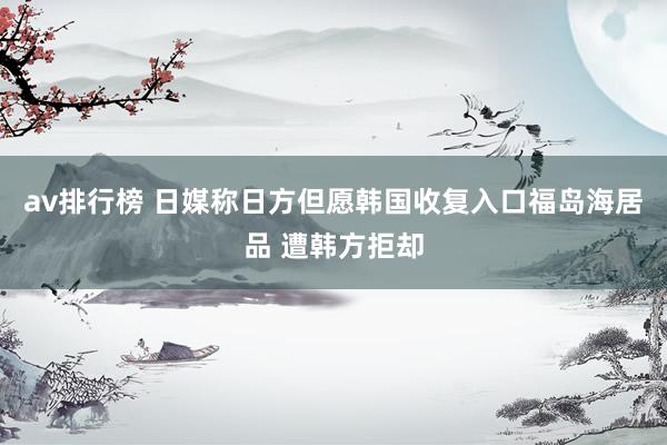 av排行榜 日媒称日方但愿韩国收复入口福岛海居品 遭韩方拒却