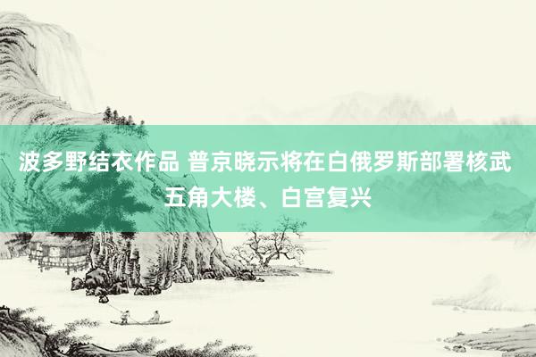 波多野结衣作品 普京晓示将在白俄罗斯部署核武 五角大楼、白宫复兴