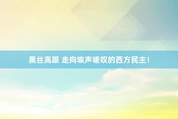 黑丝高跟 走向唉声嗟叹的西方民主！