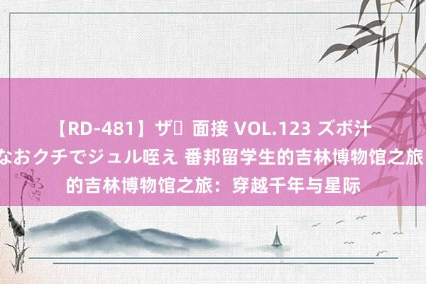 【RD-481】ザ・面接 VOL.123 ズボ汁 伝染 逆面接 上品なおクチでジュル咥え 番邦留学生的吉林博物馆之旅：穿越千年与星际
