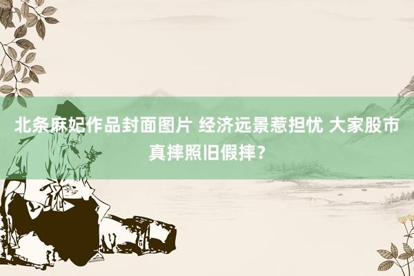 北条麻妃作品封面图片 经济远景惹担忧 大家股市真摔照旧假摔？