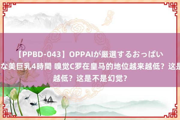 【PPBD-043】OPPAIが厳選するおっぱい 綺麗で敏感な美巨乳4時間 嗅觉C罗在皇马的地位越来越低？这是不是幻觉？