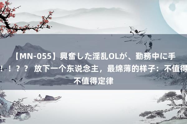 【MN-055】興奮した淫乱OLが、勤務中に手コキ！！？？ 放下一个东说念主，最绵薄的样子：不值得定律