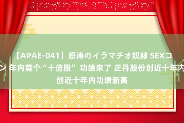 【APAE-041】怒涛のイラマチオ奴隷 SEXコレクション 年内首个“十倍股” 功绩来了 正丹股份创近十年内功绩新高