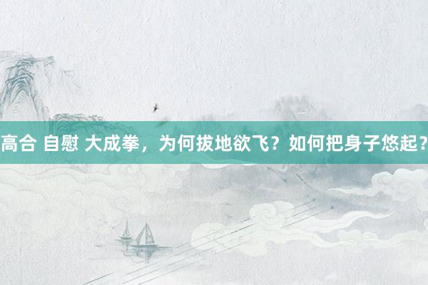高合 自慰 大成拳，为何拔地欲飞？如何把身子悠起？