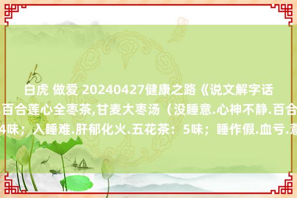 白虎 做爱 20240427健康之路《说文解字话失眠》视频和札记:王挺,百合莲心全枣茶,甘麦大枣汤（没睡意.心神不静.百合莲心全枣茶：4味；入睡难.肝郁化火.五花茶：5味；睡作假.血亏.薏米茶：4味；