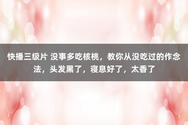 快播三级片 没事多吃核桃，教你从没吃过的作念法，头发黑了，寝息好了，太香了