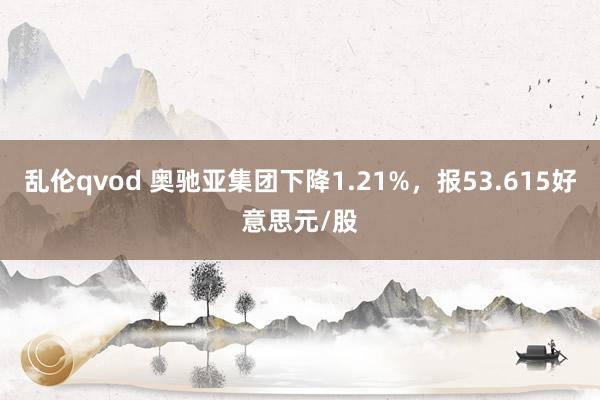 乱伦qvod 奥驰亚集团下降1.21%，报53.615好意思元/股