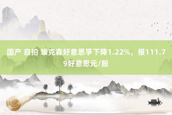 国产 自拍 埃克森好意思孚下降1.22%，报111.79好意思元/股