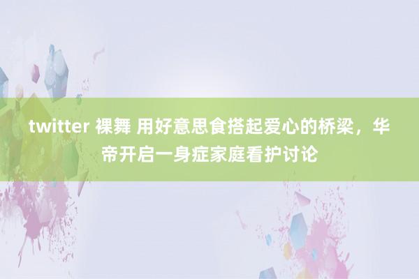 twitter 裸舞 用好意思食搭起爱心的桥梁，华帝开启一身症家庭看护讨论