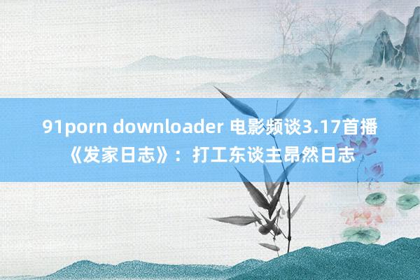 91porn downloader 电影频谈3.17首播《发家日志》：打工东谈主昂然日志