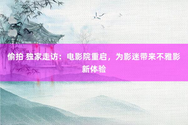 偷拍 独家走访：电影院重启，为影迷带来不雅影新体验