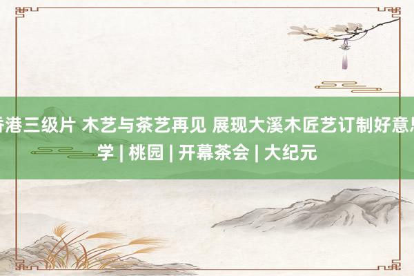 香港三级片 木艺与茶艺再见 展现大溪木匠艺订制好意思学 | 桃园 | 开幕茶会 | 大纪元