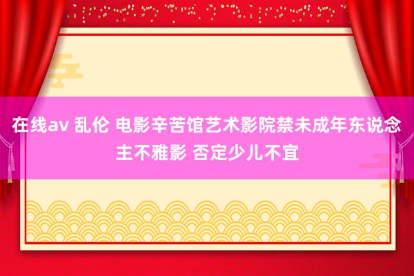 在线av 乱伦 电影辛苦馆艺术影院禁未成年东说念主不雅影 否定少儿不宜