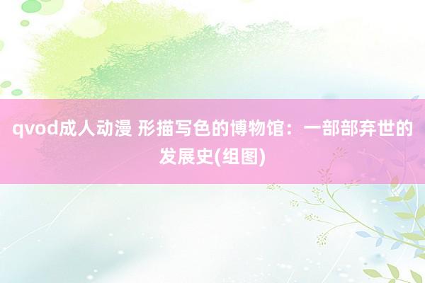 qvod成人动漫 形描写色的博物馆：一部部弃世的发展史(组图)