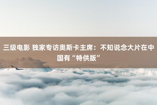三级电影 独家专访奥斯卡主席：不知说念大片在中国有“特供版”