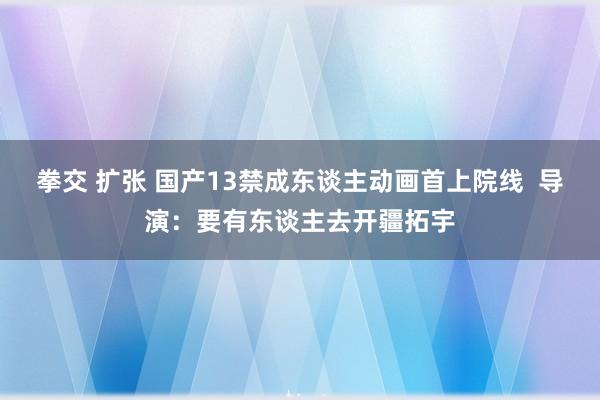 拳交 扩张 国产13禁成东谈主动画首上院线  导演：要有东谈主去开疆拓宇