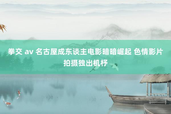 拳交 av 名古屋成东谈主电影暗暗崛起 色情影片拍摄独出机杼