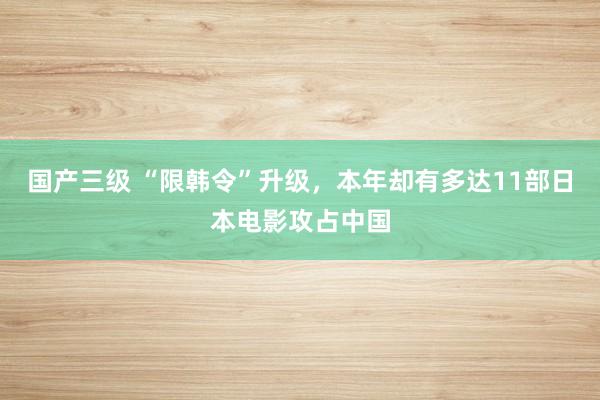 国产三级 “限韩令”升级，本年却有多达11部日本电影攻占中国
