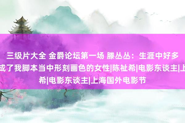 三级片大全 金爵论坛第一场 滕丛丛：生涯中好多优秀女性，构成了我脚本当中形刻画色的女性|陈祉希|电影东谈主|上海国外电影节