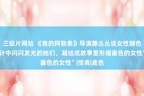 三级片网站 《我的阿勒泰》导演滕丛丛谈女性脚色创作：“生计中闪闪发光的她们，凝结成故事里形描画色的女性”|愤青|底色