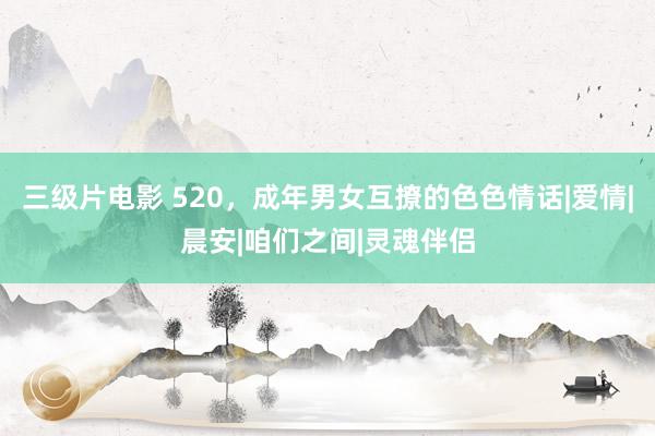 三级片电影 520，成年男女互撩的色色情话|爱情|晨安|咱们之间|灵魂伴侣