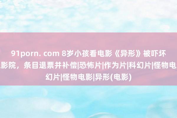 91porn. com 8岁小孩看电影《异形》被吓坏，家长投诉电影院，条目退票并补偿|恐怖片|作为片|科幻片|怪物电影|异形(电影)