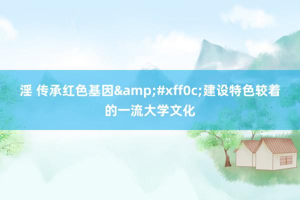 淫 传承红色基因&#xff0c;建设特色较着的一流大学文化