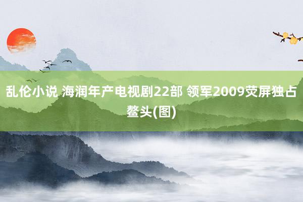 乱伦小说 海润年产电视剧22部 领军2009荧屏独占鳌头(图)