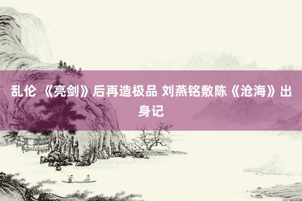 乱伦 《亮剑》后再造极品 刘燕铭敷陈《沧海》出身记