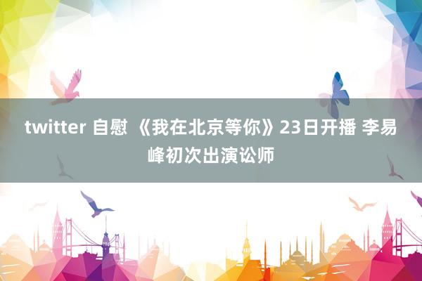 twitter 自慰 《我在北京等你》23日开播 李易峰初次出演讼师