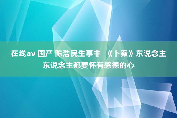 在线av 国产 陈浩民生事非  《卜案》东说念主东说念主都要怀有感德的心