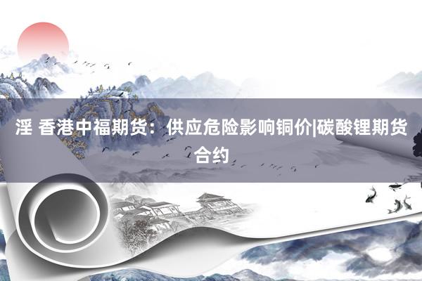 淫 香港中福期货：供应危险影响铜价|碳酸锂期货合约
