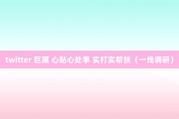 twitter 巨屌 心贴心处事 实打实帮扶（一线调研）