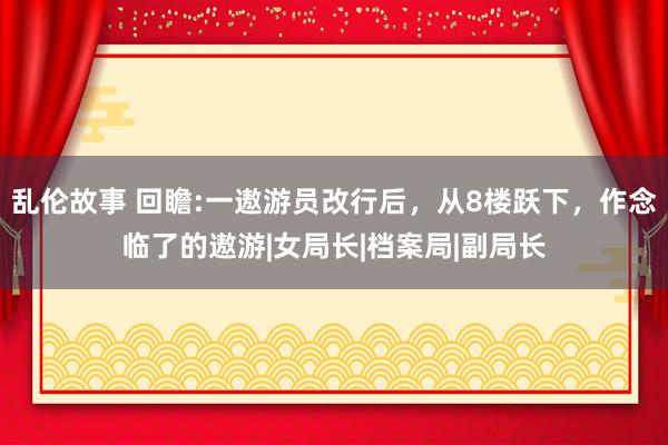 乱伦故事 回瞻:一遨游员改行后，从8楼跃下，作念临了的遨游|女局长|档案局|副局长