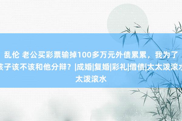 乱伦 老公买彩票输掉100多万元外债累累，我为了孩子该不该和他分辩？|成婚|复婚|彩礼|借债|太太泼滚水