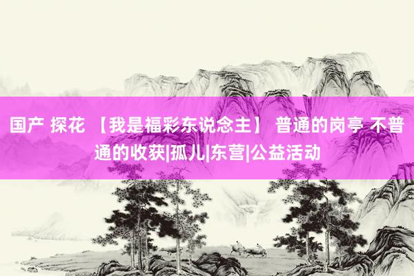 国产 探花 【我是福彩东说念主】 普通的岗亭 不普通的收获|孤儿|东营|公益活动