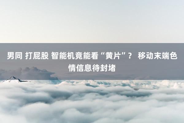 男同 打屁股 智能机竟能看“黄片”？ 移动末端色情信息待封堵