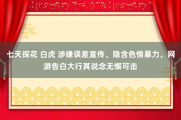 七天探花 白虎 涉嫌误差宣传、隐含色情暴力，网游告白大行其说念无懈可击