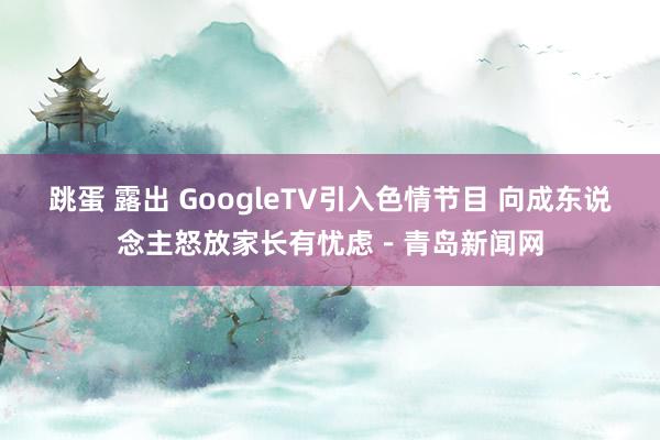 跳蛋 露出 GoogleTV引入色情节目 向成东说念主怒放家长有忧虑－青岛新闻网