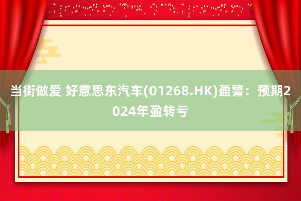 当街做爱 好意思东汽车(01268.HK)盈警：预期2024年盈转亏