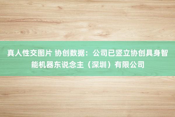 真人性交图片 协创数据：公司已竖立协创具身智能机器东说念主（深圳）有限公司