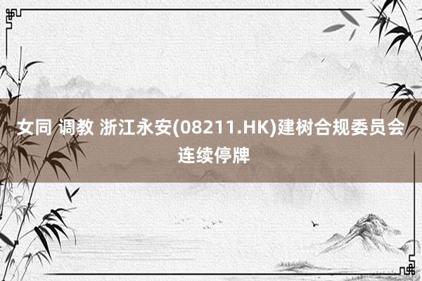 女同 调教 浙江永安(08211.HK)建树合规委员会 连续停牌