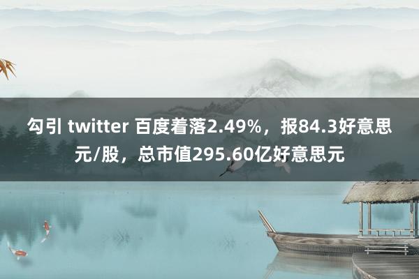 勾引 twitter 百度着落2.49%，报84.3好意思元/股，总市值295.60亿好意思元