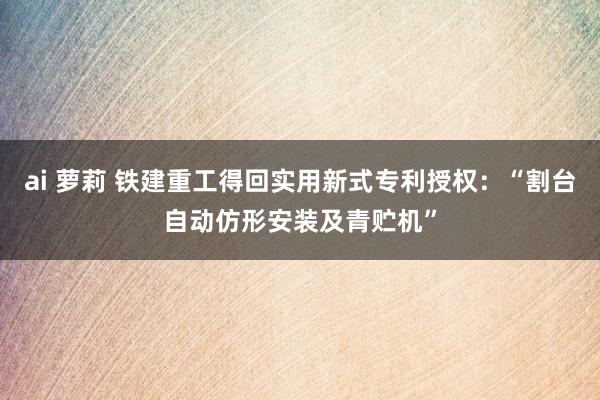 ai 萝莉 铁建重工得回实用新式专利授权：“割台自动仿形安装及青贮机”