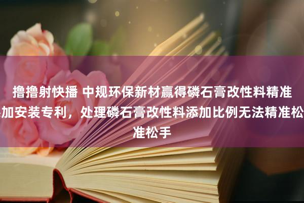撸撸射快播 中规环保新材赢得磷石膏改性料精准添加安装专利，处理磷石膏改性料添加比例无法精准松手